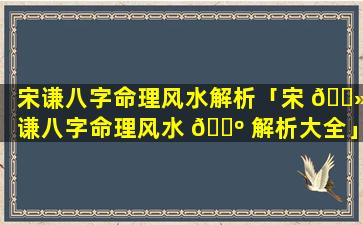 宋谦八字命理风水解析「宋 🌻 谦八字命理风水 🌺 解析大全」